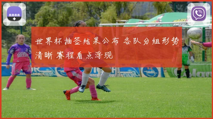 世界杯抽签结果公布 各队分组形势清晰 赛程看点浮现