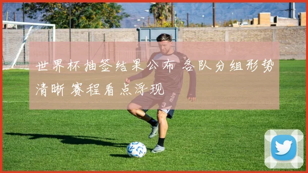 世界杯抽签结果公布 各队分组形势清晰 赛程看点浮现