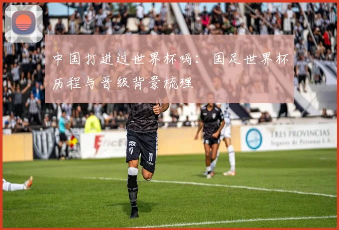 中国打进过世界杯吗:国足世界杯历程与晋级背景梳理