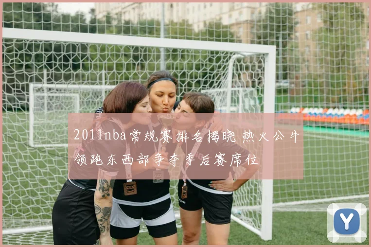 2011nba常规赛排名揭晓 热火公牛领跑东西部争夺季后赛席位